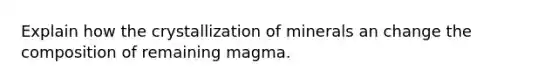 Explain how the crystallization of minerals an change the composition of remaining magma.