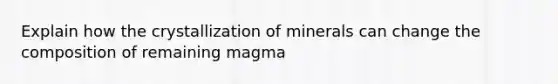 Explain how the crystallization of minerals can change the composition of remaining magma