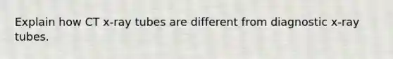 Explain how CT x-ray tubes are different from diagnostic x-ray tubes.