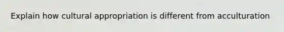 Explain how cultural appropriation is different from acculturation