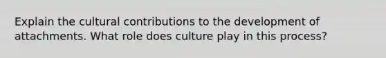 Explain the cultural contributions to the development of attachments. What role does culture play in this process?