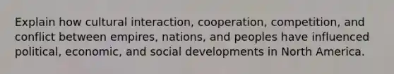 Explain how cultural interaction, cooperation, competition, and conflict between empires, nations, and peoples have influenced political, economic, and social developments in North America.