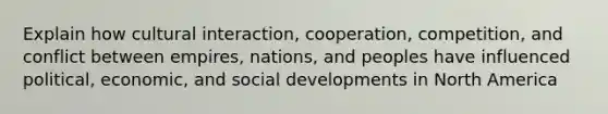 Explain how cultural interaction, cooperation, competition, and conflict between empires, nations, and peoples have influenced political, economic, and social developments in North America