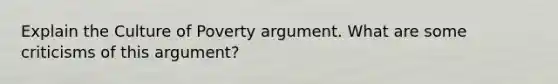 Explain the Culture of Poverty argument. What are some criticisms of this argument?