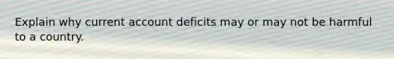 Explain why current account deficits may or may not be harmful to a country.