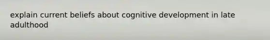 explain current beliefs about cognitive development in late adulthood