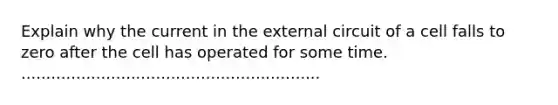 Explain why the current in the external circuit of a cell falls to zero after the cell has operated for some time. ............................................................