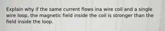 Explain why if the same current flows ina wire coil and a single wire loop, the magnetic field inside the coil is stronger than the field inside the loop.