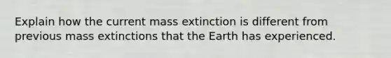 Explain how the current mass extinction is different from previous mass extinctions that the Earth has experienced.