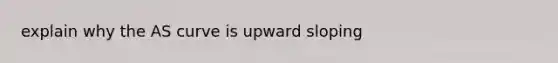 explain why the AS curve is upward sloping