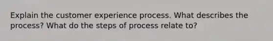 Explain the customer experience process. What describes the process? What do the steps of process relate to?