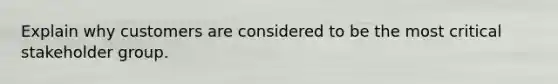 Explain why customers are considered to be the most critical stakeholder group.