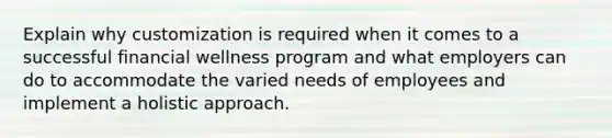 Explain why customization is required when it comes to a successful financial wellness program and what employers can do to accommodate the varied needs of employees and implement a holistic approach.