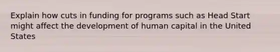 Explain how cuts in funding for programs such as Head Start might affect the development of human capital in the United States