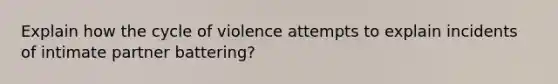 Explain how the cycle of violence attempts to explain incidents of intimate partner battering?