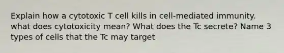 Explain how a cytotoxic T cell kills in cell-mediated immunity. what does cytotoxicity mean? What does the Tc secrete? Name 3 types of cells that the Tc may target