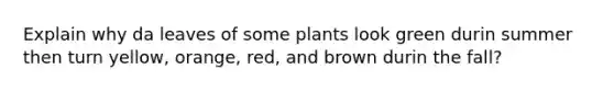 Explain why da leaves of some plants look green durin summer then turn yellow, orange, red, and brown durin the fall?