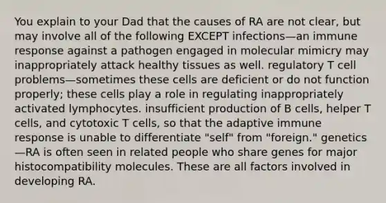 You explain to your Dad that the causes of RA are not clear, but may involve all of the following EXCEPT infections—an immune response against a pathogen engaged in molecular mimicry may inappropriately attack healthy tissues as well. regulatory T cell problems—sometimes these cells are deficient or do not function properly; these cells play a role in regulating inappropriately activated lymphocytes. insufficient production of B cells, helper T cells, and cytotoxic T cells, so that the adaptive immune response is unable to differentiate "self" from "foreign." genetics—RA is often seen in related people who share genes for major histocompatibility molecules. These are all factors involved in developing RA.