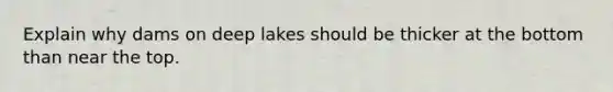 Explain why dams on deep lakes should be thicker at the bottom than near the top.