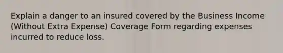 Explain a danger to an insured covered by the Business Income (Without Extra Expense) Coverage Form regarding expenses incurred to reduce loss.