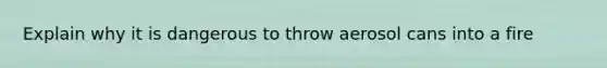 Explain why it is dangerous to throw aerosol cans into a fire