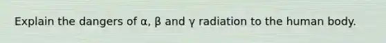 Explain the dangers of α, β and γ radiation to the human body.