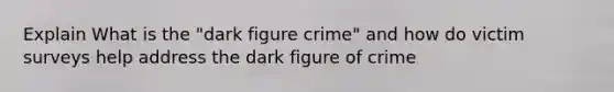 Explain What is the "dark figure crime" and how do victim surveys help address the dark figure of crime