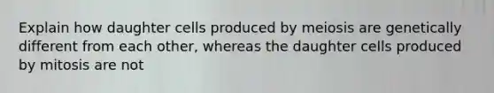 Explain how daughter cells produced by meiosis are genetically different from each other, whereas the daughter cells produced by mitosis are not