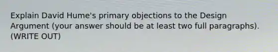 Explain David Hume's primary objections to the Design Argument (your answer should be at least two full paragraphs). (WRITE OUT)