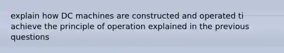 explain how DC machines are constructed and operated ti achieve the principle of operation explained in the previous questions