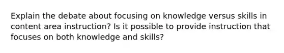 Explain the debate about focusing on knowledge versus skills in content area instruction? Is it possible to provide instruction that focuses on both knowledge and skills?