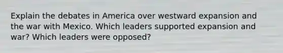 Explain the debates in America over westward expansion and the <a href='https://www.questionai.com/knowledge/khMiXiH9e2-war-with-mexico' class='anchor-knowledge'>war with mexico</a>. Which leaders supported expansion and war? Which leaders were opposed?