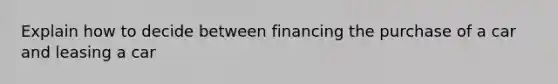 Explain how to decide between financing the purchase of a car and leasing a car