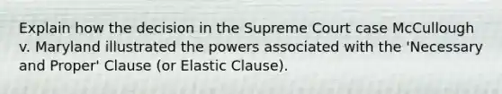 Explain how the decision in the Supreme Court case McCullough v. Maryland illustrated the powers associated with the 'Necessary and Proper' Clause (or Elastic Clause).