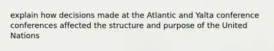 explain how decisions made at the Atlantic and Yalta conference conferences affected the structure and purpose of the United Nations