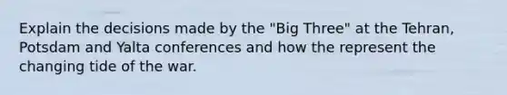 Explain the decisions made by the "Big Three" at the Tehran, Potsdam and Yalta conferences and how the represent the changing tide of the war.