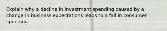 Explain why a decline in investment spending caused by a change in business expectations leads to a fall in consumer spending.