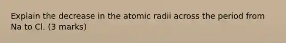 Explain the decrease in the atomic radii across the period from Na to Cl. (3 marks)