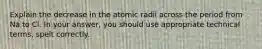 Explain the decrease in the atomic radii across the period from Na to Cl. In your answer, you should use appropriate technical terms, spelt correctly.