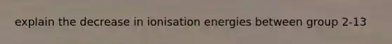 explain the decrease in ionisation energies between group 2-13