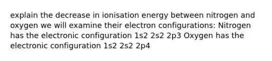 explain the decrease in ionisation energy between nitrogen and oxygen we will examine their electron configurations: Nitrogen has the electronic configuration 1s2 2s2 2p3 Oxygen has the electronic configuration 1s2 2s2 2p4