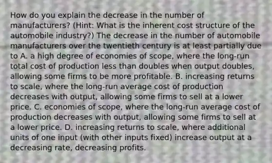 How do you explain the decrease in the number of​ manufacturers? ​(Hint​: What is the inherent cost structure of the automobile​ industry?) The decrease in the number of automobile manufacturers over the twentieth century is at least partially due to A. a high degree of economies of​ scope, where the​ long-run total cost of production <a href='https://www.questionai.com/knowledge/k7BtlYpAMX-less-than' class='anchor-knowledge'>less than</a> doubles when output​ doubles, allowing some firms to be more profitable. B. ​increasing returns to scale, where the​ long-run average cost of production decreases with​ output, allowing some firms to sell at a lower price. C. ​economies of scope, where the​ long-run average cost of production decreases with​ output, allowing some firms to sell at a lower price. D. increasing returns to​ scale, where additional units of one input​ (with other inputs​ fixed) increase output at a decreasing​ rate, decreasing profits.