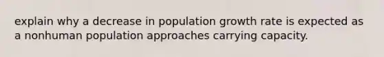 explain why a decrease in population growth rate is expected as a nonhuman population approaches carrying capacity.