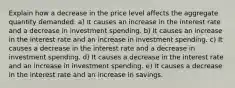 Explain how a decrease in the price level affects the aggregate quantity demanded. a) It causes an increase in the interest rate and a decrease in investment spending. b) It causes an increase in the interest rate and an increase in investment spending. c) It causes a decrease in the interest rate and a decrease in investment spending. d) It causes a decrease in the interest rate and an increase in investment spending. e) It causes a decrease in the interest rate and an increase in savings.