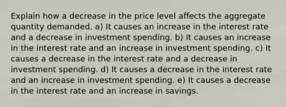 Explain how a decrease in the price level affects the aggregate quantity demanded. a) It causes an increase in the interest rate and a decrease in investment spending. b) It causes an increase in the interest rate and an increase in investment spending. c) It causes a decrease in the interest rate and a decrease in investment spending. d) It causes a decrease in the interest rate and an increase in investment spending. e) It causes a decrease in the interest rate and an increase in savings.