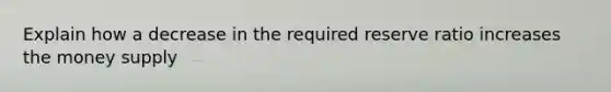 Explain how a decrease in the required reserve ratio increases the money supply