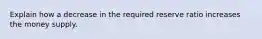 Explain how a decrease in the required reserve ratio increases the money supply.