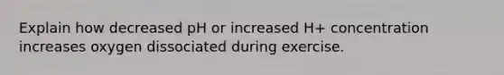 Explain how decreased pH or increased H+ concentration increases oxygen dissociated during exercise.