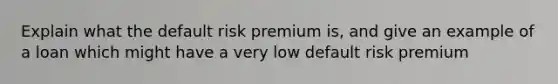 Explain what the default risk premium is, and give an example of a loan which might have a very low default risk premium