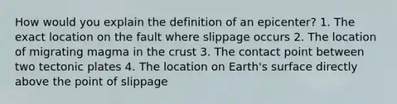 How would you explain the definition of an epicenter? 1. The exact location on the fault where slippage occurs 2. The location of migrating magma in the crust 3. The contact point between two tectonic plates 4. The location on Earth's surface directly above the point of slippage